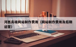 阿克苏河西高端网站制作费用（网站制作费用及后期运营）