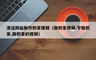 阿克苏清远网站制作奶茶视频（做奶茶视频,学做奶茶,做奶茶的视频）