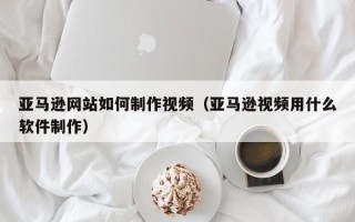 阿克苏亚马逊网站如何制作视频（亚马逊视频用什么软件制作）